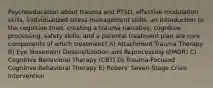 Psychoeducation about trauma and PTSD, effective modulation skills, individualized stress-management skills, an introduction to the cognitive triad, creating a trauma narrative, cognitive processing, safety skills, and a parental treatment plan are core components of which treatment? A) Attachment Trauma Therapy B) Eye Movement Desensitization and Reprocessing (EMDR) C) Cognitive Behavioral Therapy (CBT) D) Trauma-Focused Cognitive-Behavioral Therapy E) Robers' Seven-Stage Crisis Intervention