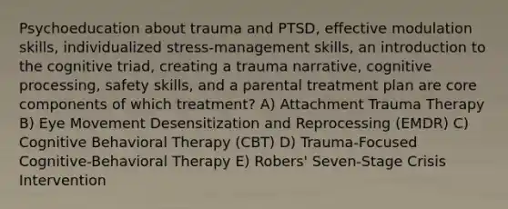 Psychoeducation about trauma and PTSD, effective modulation skills, individualized stress-management skills, an introduction to the cognitive triad, creating a trauma narrative, cognitive processing, safety skills, and a parental treatment plan are core components of which treatment? A) Attachment Trauma Therapy B) Eye Movement Desensitization and Reprocessing (EMDR) C) Cognitive Behavioral Therapy (CBT) D) Trauma-Focused Cognitive-Behavioral Therapy E) Robers' Seven-Stage Crisis Intervention