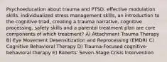 Psychoeducation about trauma and PTSD, effective modulation skills. individualized stress management skills, an introduction to the cognitive triad, creating a trauma narrative, cognitive processing, safety skills and a parental treatment plan are core components of which treatment? A) Attachment Trauma Therapy B) Eye Movement Desensitization and Reprocessing (EMDR) C) Cognitive Behavioral Therapy D) Trauma-Focused cognitive-behavioral therapy E) Roberts' Seven-Stage Crisis Intervention