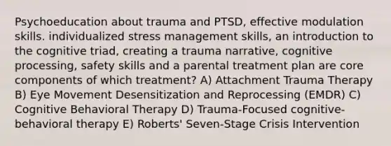 Psychoeducation about trauma and PTSD, effective modulation skills. individualized stress management skills, an introduction to the cognitive triad, creating a trauma narrative, cognitive processing, safety skills and a parental treatment plan are core components of which treatment? A) Attachment Trauma Therapy B) Eye Movement Desensitization and Reprocessing (EMDR) C) Cognitive Behavioral Therapy D) Trauma-Focused cognitive-behavioral therapy E) Roberts' Seven-Stage Crisis Intervention