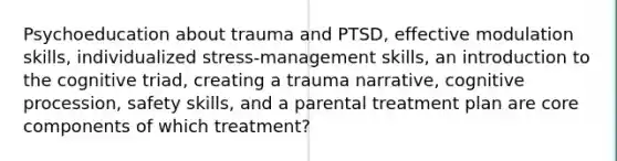 Psychoeducation about trauma and PTSD, effective modulation skills, individualized stress-management skills, an introduction to the cognitive triad, creating a trauma narrative, cognitive procession, safety skills, and a parental treatment plan are core components of which treatment?