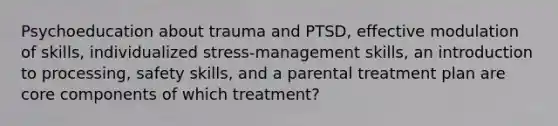 Psychoeducation about trauma and PTSD, effective modulation of skills, individualized stress-management skills, an introduction to processing, safety skills, and a parental treatment plan are core components of which treatment?