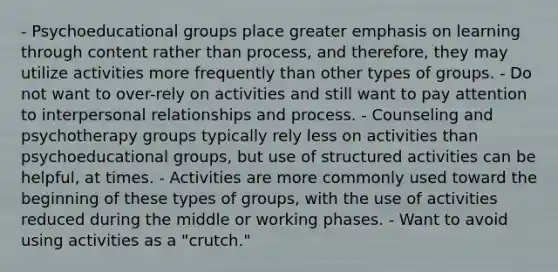 - Psychoeducational groups place greater emphasis on learning through content rather than process, and therefore, they may utilize activities more frequently than other types of groups. - Do not want to over-rely on activities and still want to pay attention to interpersonal relationships and process. - Counseling and psychotherapy groups typically rely less on activities than psychoeducational groups, but use of structured activities can be helpful, at times. - Activities are more commonly used toward the beginning of these types of groups, with the use of activities reduced during the middle or working phases. - Want to avoid using activities as a "crutch."