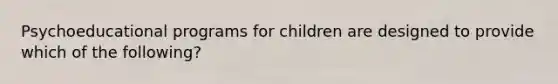 Psychoeducational programs for children are designed to provide which of the following?