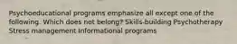 Psychoeducational programs emphasize all except one of the following. Which does not belong? Skills-building Psychotherapy Stress management Informational programs