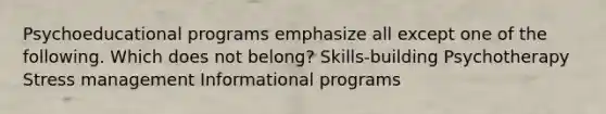 Psychoeducational programs emphasize all except one of the following. Which does not belong? Skills-building Psychotherapy Stress management Informational programs