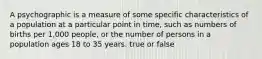 A psychographic is a measure of some specific characteristics of a population at a particular point in time, such as numbers of births per 1,000 people, or the number of persons in a population ages 18 to 35 years. true or false