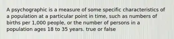 A psychographic is a measure of some specific characteristics of a population at a particular point in time, such as numbers of births per 1,000 people, or the number of persons in a population ages 18 to 35 years. true or false