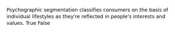 Psychographic segmentation classifies consumers on the basis of individual lifestyles as they're reflected in people's interests and values. True False