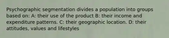 Psychographic segmentation divides a population into groups based on: A: their use of the product B: their income and expenditure patterns. C: their geographic location. D: their attitudes, values and lifestyles