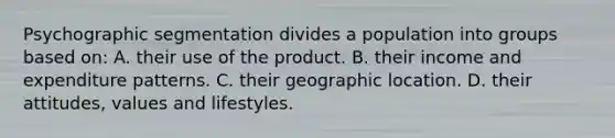 Psychographic segmentation divides a population into groups based on: A. their use of the product. B. their income and expenditure patterns. C. their geographic location. D. their attitudes, values and lifestyles.