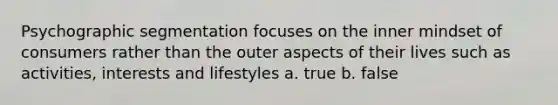 Psychographic segmentation focuses on the inner mindset of consumers rather than the outer aspects of their lives such as activities, interests and lifestyles a. true b. false