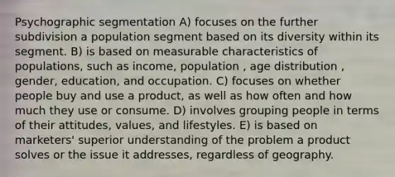 Psychographic segmentation A) focuses on the further subdivision a population segment based on its diversity within its segment. B) is based on measurable characteristics of populations, such as income, population , age distribution , gender, education, and occupation. C) focuses on whether people buy and use a product, as well as how often and how much they use or consume. D) involves grouping people in terms of their attitudes, values, and lifestyles. E) is based on marketers' superior understanding of the problem a product solves or the issue it addresses, regardless of geography.