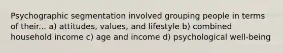 Psychographic segmentation involved grouping people in terms of their... a) attitudes, values, and lifestyle b) combined household income c) age and income d) psychological well-being