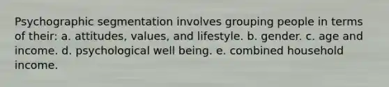 Psychographic segmentation involves grouping people in terms of their: a. attitudes, values, and lifestyle. b. gender. c. age and income. d. psychological well being. e. combined household income.