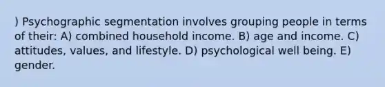 ) Psychographic segmentation involves grouping people in terms of their: A) combined household income. B) age and income. C) attitudes, values, and lifestyle. D) psychological well being. E) gender.