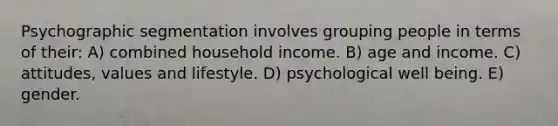 Psychographic segmentation involves grouping people in terms of their: A) combined household income. B) age and income. C) attitudes, values and lifestyle. D) psychological well being. E) gender.