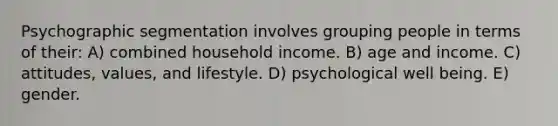 Psychographic segmentation involves grouping people in terms of their: A) combined household income. B) age and income. C) attitudes, values, and lifestyle. D) psychological well being. E) gender.