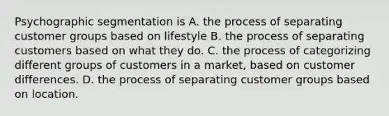 Psychographic segmentation is A. the process of separating customer groups based on lifestyle B. the process of separating customers based on what they do. C. the process of categorizing different groups of customers in a market, based on customer differences. D. the process of separating customer groups based on location.