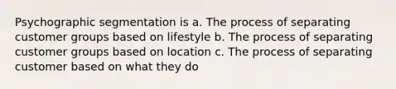 Psychographic segmentation is a. The process of separating customer groups based on lifestyle b. The process of separating customer groups based on location c. The process of separating customer based on what they do