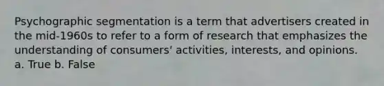 Psychographic segmentation is a term that advertisers created in the mid-1960s to refer to a form of research that emphasizes the understanding of consumers' activities, interests, and opinions. a. True b. False