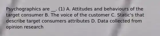 Psychographics are __. (1) A. Attitudes and behaviours of the target consumer B. The voice of the customer C. Static's that describe target consumers attributes D. Data collected from opinion research