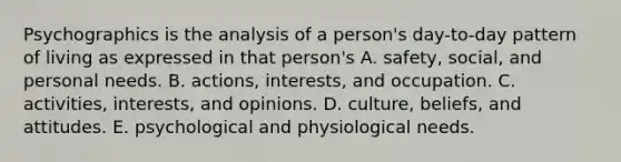 Psychographics is the analysis of a person's day-to-day pattern of living as expressed in that person's A. safety, social, and personal needs. B. actions, interests, and occupation. C. activities, interests, and opinions. D. culture, beliefs, and attitudes. E. psychological and physiological needs.