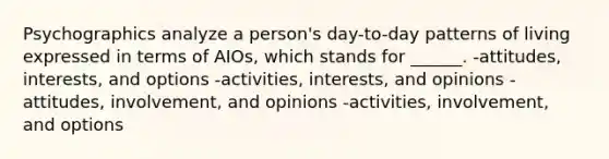 Psychographics analyze a person's day-to-day patterns of living expressed in terms of AIOs, which stands for ______. -attitudes, interests, and options -activities, interests, and opinions -attitudes, involvement, and opinions -activities, involvement, and options