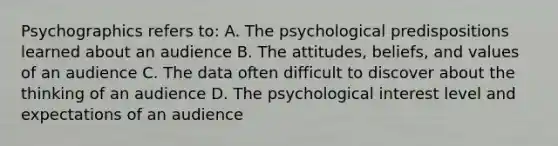 Psychographics refers to: A. The psychological predispositions learned about an audience B. The attitudes, beliefs, and values of an audience C. The data often difficult to discover about the thinking of an audience D. The psychological interest level and expectations of an audience