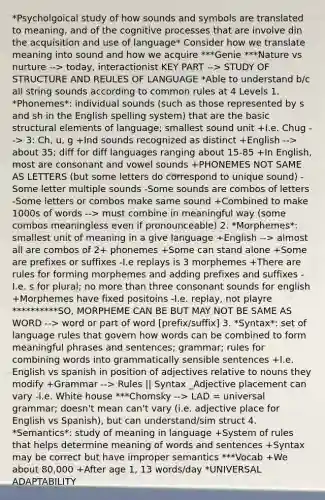 *Psycholgoical study of how sounds and symbols are translated to meaning, and of the cognitive processes that are involve din the acquisition and use of language* Consider how we translate meaning into sound and how we acquire ***Genie ***Nature vs nurture --> today, interactionist KEY PART --> STUDY OF STRUCTURE AND REULES OF LANGUAGE *Able to understand b/c all string sounds according to common rules at 4 Levels 1. *Phonemes*: individual sounds (such as those represented by s and sh in the English spelling system) that are the basic structural elements of language; smallest sound unit +I.e. Chug --> 3: Ch, u, g +Ind sounds recognized as distinct +English --> about 35; diff for diff languages ranging about 15-85 +In English, most are consonant and vowel sounds +PHONEMES NOT SAME AS LETTERS (but some letters do correspond to unique sound) -Some letter multiple sounds -Some sounds are combos of letters -Some letters or combos make same sound +Combined to make 1000s of words --> must combine in meaningful way (some combos meaningless even if pronounceable) 2. *Morphemes*: smallest unit of meaning in a give language +English --> almost all are combos of 2+ phonemes +Some can stand alone +Some are prefixes or suffixes -I.e replays is 3 morphemes +There are rules for forming morphemes and adding prefixes and suffixes -I.e. s for plural; no more than three consonant sounds for english +Morphemes have fixed positoins -I.e. replay, not playre **********SO, MORPHEME CAN BE BUT MAY NOT BE SAME AS WORD --> word or part of word [prefix/suffix] 3. *Syntax*: set of language rules that govern how words can be combined to form meaningful phrases and sentences; grammar; rules for combining words into grammatically sensible sentences +I.e. English vs spanish in position of adjectives relative to nouns they modify +Grammar --> Rules || Syntax _Adjective placement can vary -I.e. White house ***Chomsky --> LAD = universal grammar; doesn't mean can't vary (i.e. adjective place for English vs Spanish), but can understand/sim struct 4. *Semantics*: study of meaning in language +System of rules that helps determine meaning of words and sentences +Syntax may be correct but have improper semantics ***Vocab +We about 80,000 +After age 1, 13 words/day *UNIVERSAL ADAPTABILITY