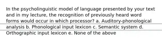 In the psycholinguistic model of language presented by your text and in my lecture, the recognition of previously heard word forms would occur in which processor? a. Auditory-phonological analysis b. Phonological input lexicon c. Semantic system d. Orthographic input lexicon e. None of the above