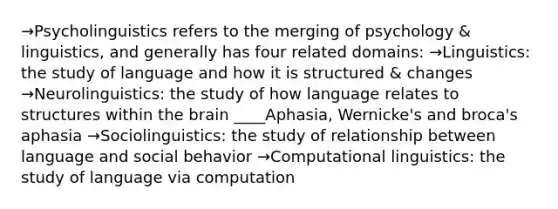 →Psycholinguistics refers to the merging of psychology & linguistics, and generally has four related domains: →Linguistics: the study of language and how it is structured & changes →Neurolinguistics: the study of how language relates to structures within the brain ____Aphasia, Wernicke's and broca's aphasia →Sociolinguistics: the study of relationship between language and social behavior →Computational linguistics: the study of language via computation