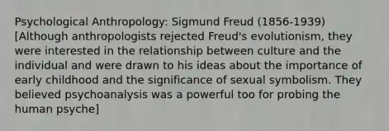 Psychological Anthropology: Sigmund Freud (1856-1939) [Although anthropologists rejected Freud's evolutionism, they were interested in the relationship between culture and the individual and were drawn to his ideas about the importance of early childhood and the significance of sexual symbolism. They believed psychoanalysis was a powerful too for probing the human psyche]