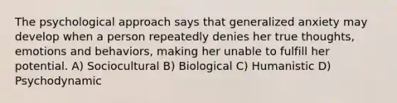 The psychological approach says that generalized anxiety may develop when a person repeatedly denies her true thoughts, emotions and behaviors, making her unable to fulfill her potential. A) Sociocultural B) Biological C) Humanistic D) Psychodynamic