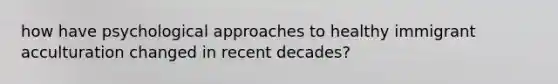 how have psychological approaches to healthy immigrant acculturation changed in recent decades?