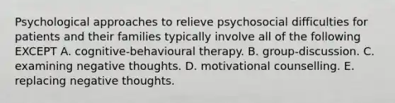 Psychological approaches to relieve psychosocial difficulties for patients and their families typically involve all of the following EXCEPT A. cognitive-behavioural therapy. B. group‐discussion. C. examining negative thoughts. D. motivational counselling. E. replacing negative thoughts.