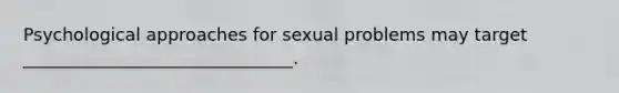 Psychological approaches for sexual problems may target _______________________________.