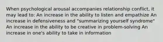 When psychological arousal accompanies relationship conflict, it may lead to: An increase in the ability to listen and empathize An increase in defensiveness and "summarizing yourself syndrome" An increase in the ability to be creative in problem-solving An increase in one's ability to take in information