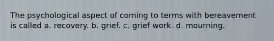 The psychological aspect of coming to terms with bereavement is called a. recovery. b. grief. c. grief work. d. mourning.