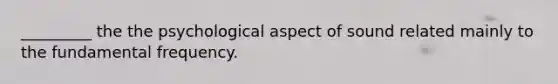 _________ the the psychological aspect of sound related mainly to the fundamental frequency.