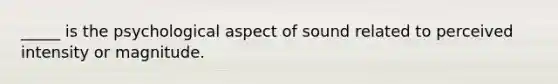 _____ is the psychological aspect of sound related to perceived intensity or magnitude.