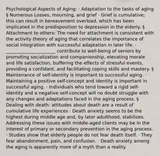 Psychological Aspects of Aging: · Adaptation to the tasks of aging § Numerous Losses, mourning, and grief · Grief is cumulative; this can result in bereavement overload, which has been implicated in the predisposition to depression in the elderly. § Attachment to others: The need for attachment is consistent with the activity theory of aging that correlates the importance of social integration with successful adaptation in later life. · ______________________ contribute to well-being of seniors by promoting socialization and companionship, elevating morale and life satisfaction, buffering the effects of stressful events, providing a confidant, and facilitating coping skills and mastery. § Maintenance of self-identity is important to successful aging. · Maintaining a positive self-concept and identity is important in successful aging. · Individuals who tend toward a rigid self-identity and a negative self-concept will no doubt struggle with any changes and adaptations faced in the aging process. § Dealing with death: attitudes about death are a result of cumulative life experiences · Death anxiety seems to be the highest during middle age and, by later adulthood, stabilizes. Addressing these issues with middle-aged clients may be in the interest of primary or secondary prevention in the aging process. · Studies show that elderly people do not fear death itself. · They fear abandonment, pain, and confusion. · Death anxiety among the aging is apparently more of a myth than a reality.