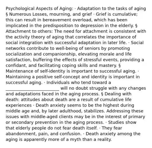 Psychological Aspects of Aging: · Adaptation to the tasks of aging § Numerous Losses, mourning, and grief · Grief is cumulative; this can result in bereavement overload, which has been implicated in the predisposition to depression in the elderly. § Attachment to others: The need for attachment is consistent with the activity theory of aging that correlates the importance of social integration with successful adaptation in later life. · Social networks contribute to well-being of seniors by promoting socialization and companionship, elevating morale and life satisfaction, buffering the effects of stressful events, providing a confidant, and facilitating coping skills and mastery. § Maintenance of self-identity is important to successful aging. · Maintaining a positive self-concept and identity is important in successful aging. · Individuals who tend toward a _________________________ will no doubt struggle with any changes and adaptations faced in the aging process. § Dealing with death: attitudes about death are a result of cumulative life experiences · Death anxiety seems to be the highest during middle age and, by later adulthood, stabilizes. Addressing these issues with middle-aged clients may be in the interest of primary or secondary prevention in the aging process. · Studies show that elderly people do not fear death itself. · They fear abandonment, pain, and confusion. · Death anxiety among the aging is apparently more of a myth than a reality.