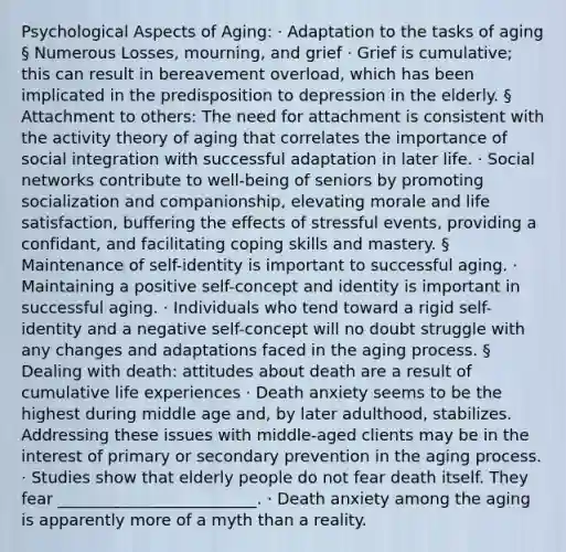 Psychological Aspects of Aging: · Adaptation to the tasks of aging § Numerous Losses, mourning, and grief · Grief is cumulative; this can result in bereavement overload, which has been implicated in the predisposition to depression in the elderly. § Attachment to others: The need for attachment is consistent with the activity theory of aging that correlates the importance of social integration with successful adaptation in later life. · Social networks contribute to well-being of seniors by promoting socialization and companionship, elevating morale and life satisfaction, buffering the effects of stressful events, providing a confidant, and facilitating coping skills and mastery. § Maintenance of self-identity is important to successful aging. · Maintaining a positive self-concept and identity is important in successful aging. · Individuals who tend toward a rigid self-identity and a negative self-concept will no doubt struggle with any changes and adaptations faced in the aging process. § Dealing with death: attitudes about death are a result of cumulative life experiences · Death anxiety seems to be the highest during middle age and, by later adulthood, stabilizes. Addressing these issues with middle-aged clients may be in the interest of primary or secondary prevention in the aging process. · Studies show that elderly people do not fear death itself. They fear _________________________. · Death anxiety among the aging is apparently more of a myth than a reality.