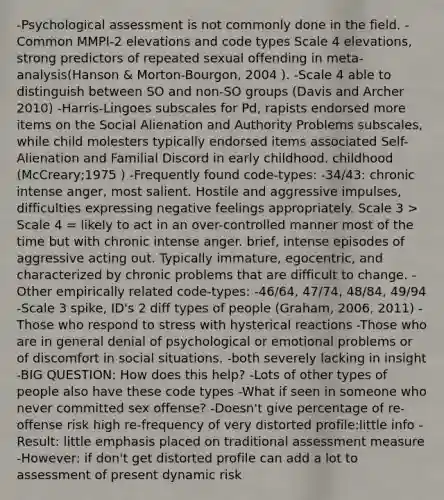 -Psychological assessment is not commonly done in the field. -Common MMPI-2 elevations and code types Scale 4 elevations, strong predictors of repeated sexual offending in meta-analysis(Hanson & Morton-Bourgon, 2004 ). -Scale 4 able to distinguish between SO and non-SO groups (Davis and Archer 2010) -Harris-Lingoes subscales for Pd, rapists endorsed more items on the Social Alienation and Authority Problems subscales, while child molesters typically endorsed items associated Self-Alienation and Familial Discord in early childhood. childhood (McCreary;1975 ) -Frequently found code-types: -34/43: chronic intense anger, most salient. Hostile and aggressive impulses, difficulties expressing negative feelings appropriately. Scale 3 > Scale 4 = likely to act in an over-controlled manner most of the time but with chronic intense anger. brief, intense episodes of aggressive acting out. Typically immature, egocentric, and characterized by chronic problems that are difficult to change. -Other empirically related code-types: -46/64, 47/74, 48/84, 49/94 -Scale 3 spike, ID's 2 diff types of people (Graham, 2006, 2011) -Those who respond to stress with hysterical reactions -Those who are in general denial of psychological or emotional problems or of discomfort in social situations. -both severely lacking in insight -BIG QUESTION: How does this help? -Lots of other types of people also have these code types -What if seen in someone who never committed sex offense? -Doesn't give percentage of re-offense risk high re-frequency of very distorted profile:little info -Result: little emphasis placed on traditional assessment measure -However: if don't get distorted profile can add a lot to assessment of present dynamic risk