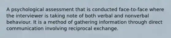 A psychological assessment that is conducted face-to-face where the interviewer is taking note of both verbal and nonverbal behaviour. It is a method of gathering information through direct communication involving reciprocal exchange.