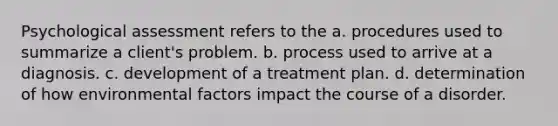 Psychological assessment refers to the a. procedures used to summarize a client's problem. b. process used to arrive at a diagnosis. c. development of a treatment plan. d. determination of how environmental factors impact the course of a disorder.