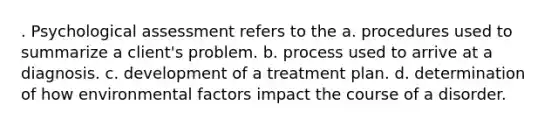 . Psychological assessment refers to the a. procedures used to summarize a client's problem. b. process used to arrive at a diagnosis. c. development of a treatment plan. d. determination of how environmental factors impact the course of a disorder.