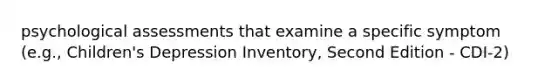 psychological assessments that examine a specific symptom (e.g., Children's Depression Inventory, Second Edition - CDI-2)