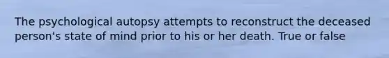 The psychological autopsy attempts to reconstruct the deceased person's state of mind prior to his or her death. True or false